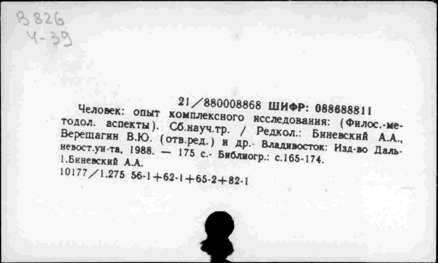 ﻿21/880008868 ШИФР: 088888811
Человек: опыт комплексного исследования: (Филос.-ме-тодол. аспекты). Сб.науч.тр. / Редкол.: Виневский А.А., Верещагин В.Ю. (отв.ред.) и др.- Владивосток: Изд-во Даль-неьост.уи-та, 1988. — 175 с.- Библиогр.: с.165-174. 1.Виневский АД.
10177/1.275 56-1+62-1+65-2+82-1